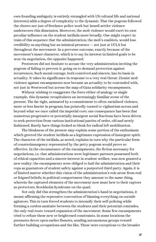 own founding ambiguity is entirely entangled with US cultural life and national interests)adds a degree of complexity to the dynamie. That the pogrom followed the choreo not just of reelance police work but Isracli settler violence underscores this dimension. Moreover, the mob violence would exert its own peculiar influence on the student intifada more broadly. One might expect in rain of this sequence that the administration, the mob’s enablers, would lose: crediblity as anything but an inimical presence — not just at UCLA but throughout the movement. Ina perverse outcome, exactly because of the movement’s inner character, which i to say its interest in limited goals to be won via negotiation, the opposite happened. Protestors did not hesitate to accuse the very administration inviing the pogrom of faling to prevent it going on to demand protection against recurrences. Such moral outrage, both contrived and sincere, has its basis in actuality It takes itssignificance in response to. very real threat: Zionist mob Violence against encampments now became an actuality (o be contended with, not just in Westwood but across the map of Gaza solidarity encampments. Without wishing to exaggerate the force cither of analogy or single example, this dynamic recapitulates an increasingly familir scene of the present. The fa right, animated by a commitment to often.racialized violence, more orless fascist in program, has pointedly turned o viglantism across and beyond what we once calld the imperial core; one consequence has been that numerous progressive or potenially insurgent social fractions have been driven toseek protection from various institutionl parties of order, old and newly fashioned. Rarely have things looked so bleak for radical left mobilization. ‘The bleakness of the present may explain some portion of the enthusiasm which greeted the student intifada as a legtimate expression of insurgent spiri “The character of the inifada, as noted, explains in turn why the particular form of counterinsurgency represented by the petty pogrom would prove so effective.In the circumstance of the encampments, the fiction necessary for negotiations, .. that administrations were legitimate partners possessed both of ethical capacities and a sincere interest in student welfare, was now granted a new realiy: the encampments were obliged to hailthe administration and their cops as guarantors of student safety against a purported third party. Again, it is of limited matter whether this vision of the administration’s role arose from real or feigned beliefs; in political comportment they amount to the same thing, wherein the captured elements of the movement now must hew to their captors as protectors, Stockholm $yndzome on the quad. Not only did this strengthen the administration’s hand in negotiations, it meant affirming the repressive convention of blaming everything on outside agitators. This in turn forced students to intensify theirselfpolicing while forming a condon sanitaire between the students and their potential comrades, the only real oute toward expansion of the movement, Some few encampments tricd to refuse these new or heightened constraints. In some locations the pressures drove open carlier issures, sending autonomous groups toward further building occupations and the like. These were exceptions to the broader ¥